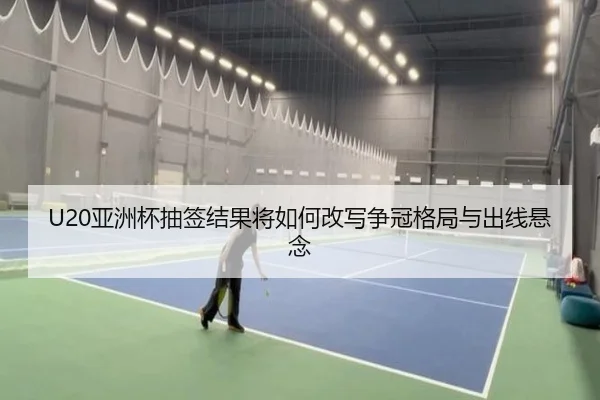 U20亚洲杯抽签结果将如何改写争冠格局与出线悬念